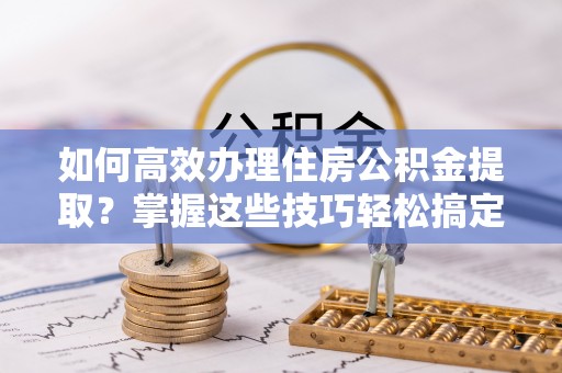 宛城如何高效办理住房公积金提取？掌握这些技巧轻松搞定