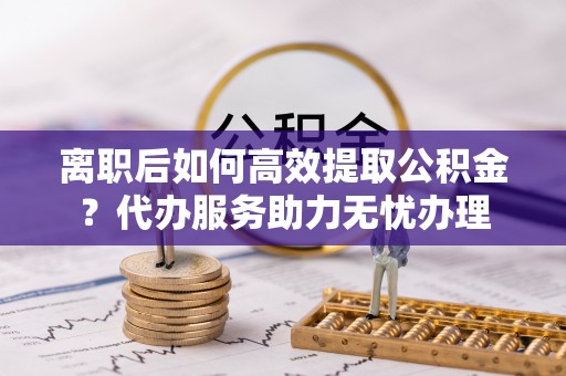 宛城离职后如何高效提取公积金？代办服务助力无忧办理
