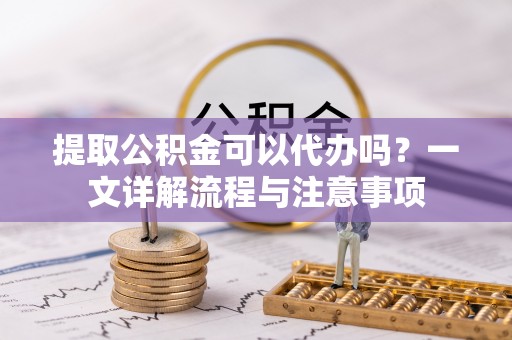 宛城提取公积金可以代办吗？一文详解流程与注意事项