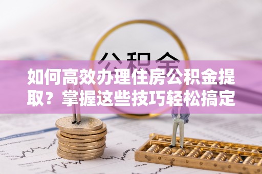 宛城如何高效办理住房公积金提取？掌握这些技巧轻松搞定