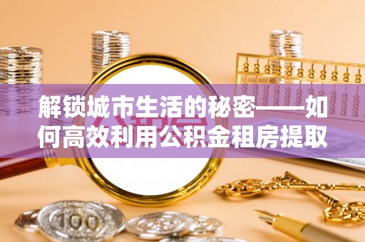 宛城解锁城市生活的秘密——如何高效利用公积金租房提取政策优化居住体验