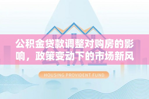 宛城公积金贷款调整对购房的影响，政策变动下的市场新风向