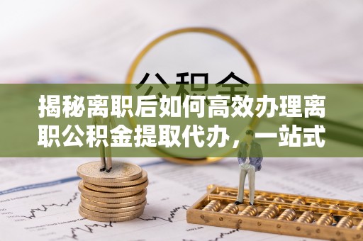 宛城揭秘离职后如何高效办理离职公积金提取代办，一站式服务全解析