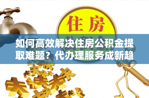 宛城如何高效解决住房公积金提取难题？代办理服务成新趋势