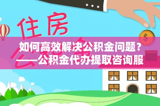 宛城如何高效解决公积金问题？——公积金代办提取咨询服务指南