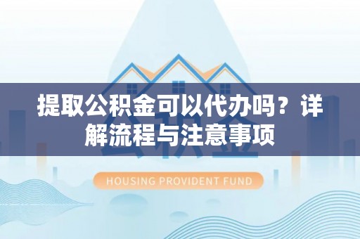 宛城提取公积金可以代办吗？详解流程与注意事项