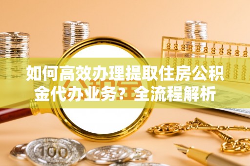 宛城如何高效办理提取住房公积金代办业务？全流程解析