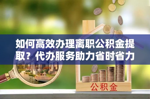 宛城如何高效办理离职公积金提取？代办服务助力省时省力