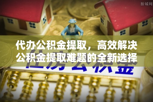 宛城代办公积金提取，高效解决公积金提取难题的全新选择