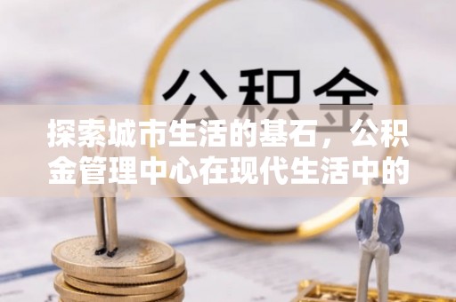 宛城探索城市生活的基石，公积金管理中心在现代生活中的重要角色