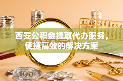 宛城西安公积金提取代办服务，便捷高效的解决方案