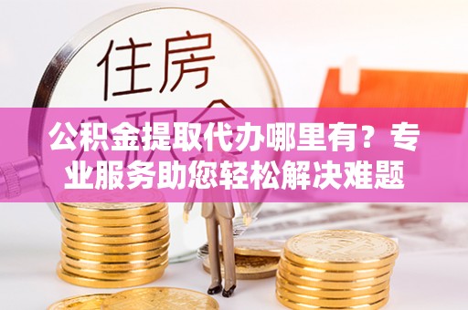 宛城公积金提取代办哪里有？专业服务助您轻松解决难题