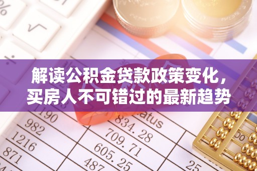 宛城解读公积金贷款政策变化，买房人不可错过的最新趋势