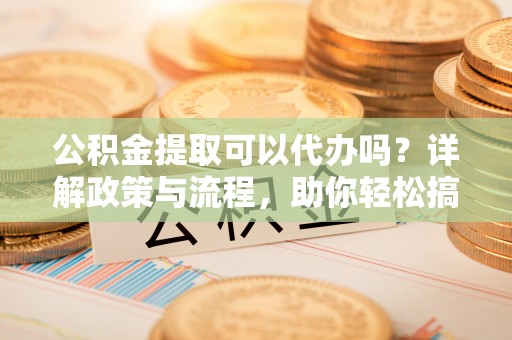 宛城公积金提取可以代办吗？详解政策与流程，助你轻松搞定！