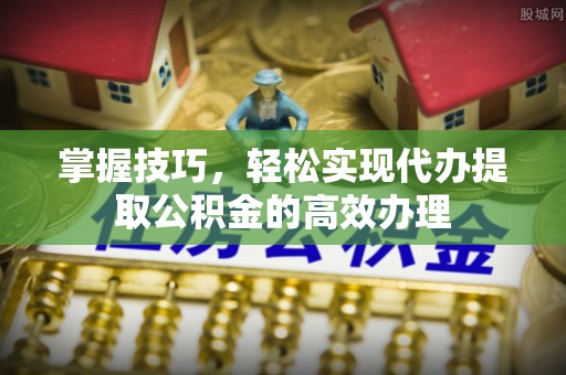 宛城掌握技巧，轻松实现代办提取公积金的高效办理