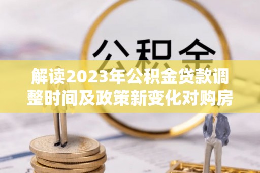 宛城解读2023年公积金贷款调整时间及政策新变化对购房的影响