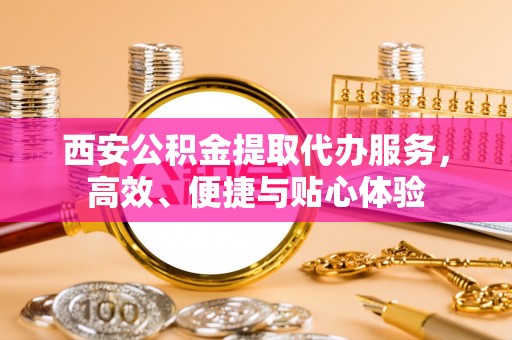 宛城西安公积金提取代办服务，高效、便捷与贴心体验