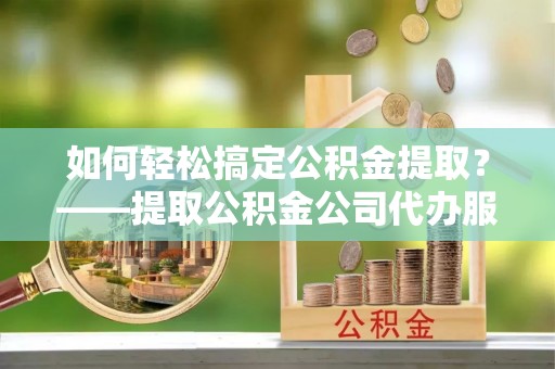 宛城如何轻松搞定公积金提取？——提取公积金公司代办服务全解析