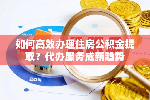 宛城如何高效办理住房公积金提取？代办服务成新趋势