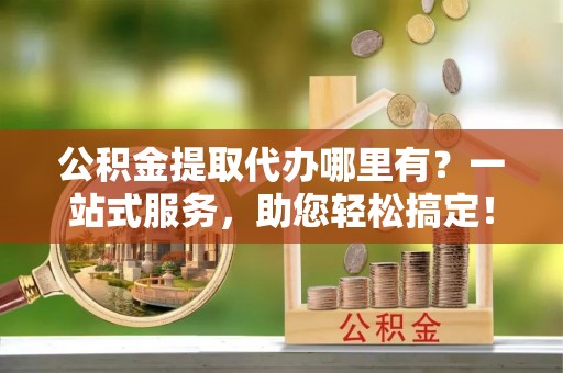 宛城公积金提取代办哪里有？一站式服务，助您轻松搞定！
