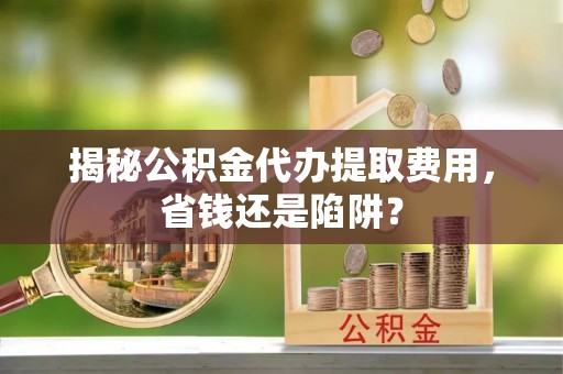 宛城揭秘公积金代办提取费用，省钱还是陷阱？