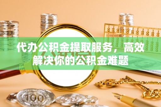 宛城代办公积金提取服务，高效解决你的公积金难题