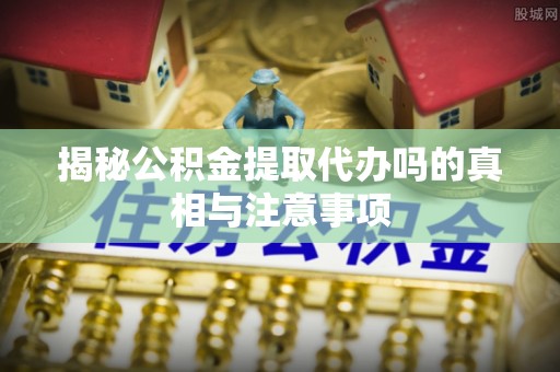 宛城揭秘公积金提取代办吗的真相与注意事项