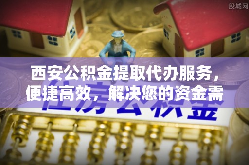 宛城西安公积金提取代办服务，便捷高效，解决您的资金需求