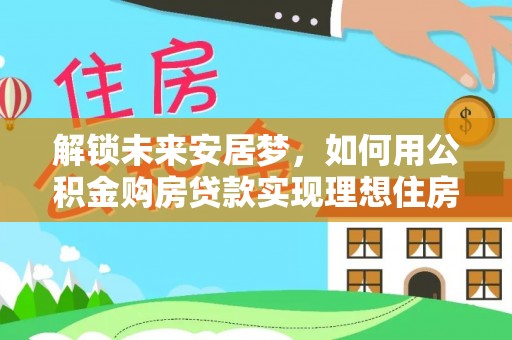 宛城解锁未来安居梦，如何用公积金购房贷款实现理想住房计划