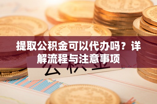 宛城提取公积金可以代办吗？详解流程与注意事项