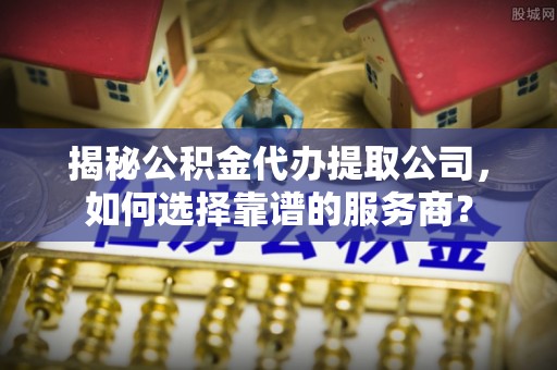 宛城揭秘公积金代办提取公司，如何选择靠谱的服务商？