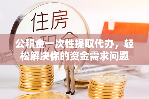 宛城公积金一次性提取代办，轻松解决你的资金需求问题