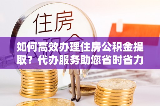 宛城如何高效办理住房公积金提取？代办服务助您省时省力