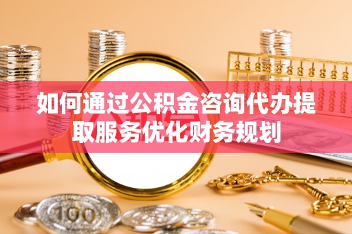 宛城如何通过公积金咨询代办提取服务优化财务规划