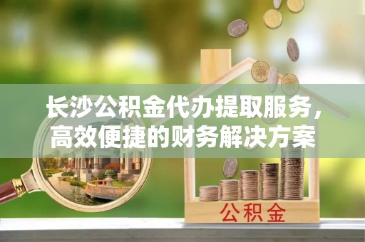 宛城长沙公积金代办提取服务，高效便捷的财务解决方案