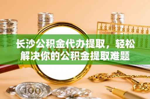 宛城长沙公积金代办提取，轻松解决你的公积金提取难题
