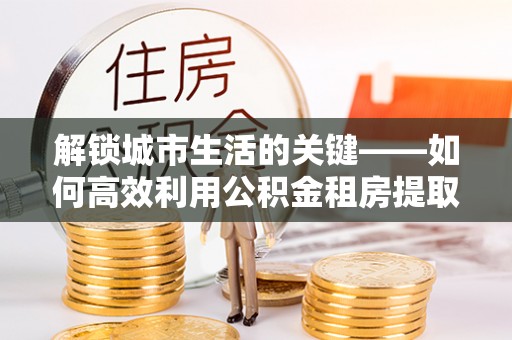 宛城解锁城市生活的关键——如何高效利用公积金租房提取实现居住自由