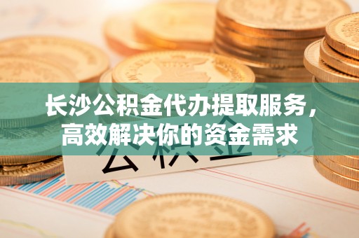 宛城长沙公积金代办提取服务，高效解决你的资金需求