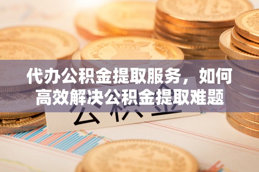 宛城代办公积金提取服务，如何高效解决公积金提取难题