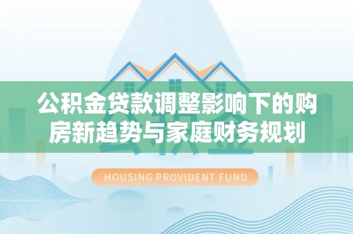 宛城公积金贷款调整影响下的购房新趋势与家庭财务规划
