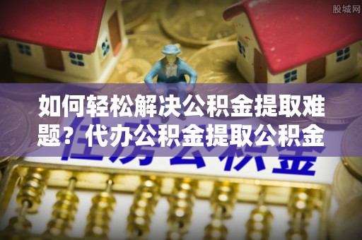宛城如何轻松解决公积金提取难题？代办公积金提取公积金服务详解