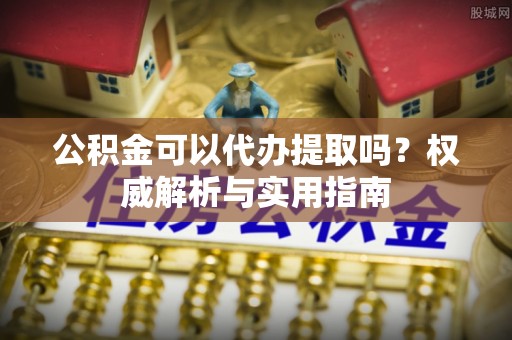 宛城公积金可以代办提取吗？权威解析与实用指南