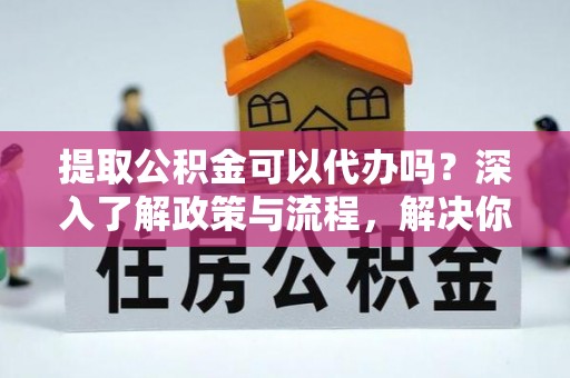 宛城提取公积金可以代办吗？深入了解政策与流程，解决你的疑问
