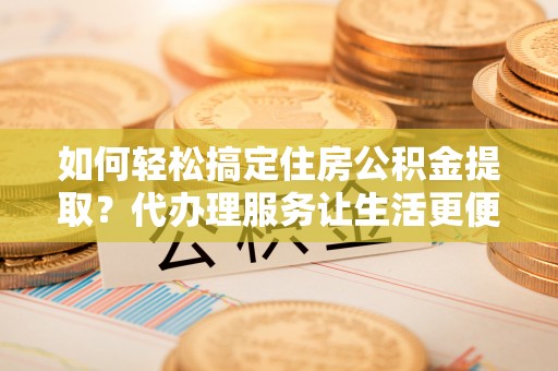 宛城如何轻松搞定住房公积金提取？代办理服务让生活更便捷！