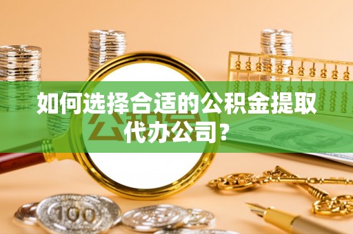 宛城如何选择合适的公积金提取代办公司？