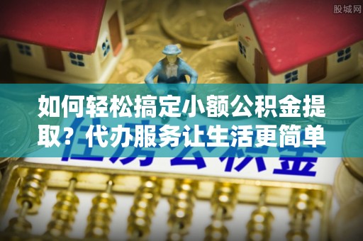 宛城如何轻松搞定小额公积金提取？代办服务让生活更简单