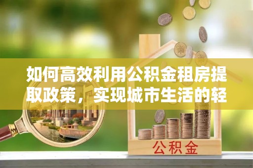 宛城如何高效利用公积金租房提取政策，实现城市生活的轻松负担
