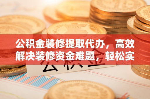 宛城公积金装修提取代办，高效解决装修资金难题，轻松实现家居梦想