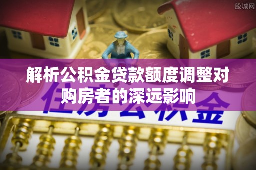 宛城解析公积金贷款额度调整对购房者的深远影响