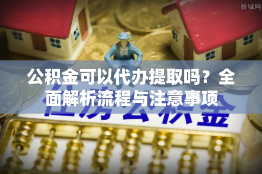 宛城公积金可以代办提取吗？全面解析流程与注意事项